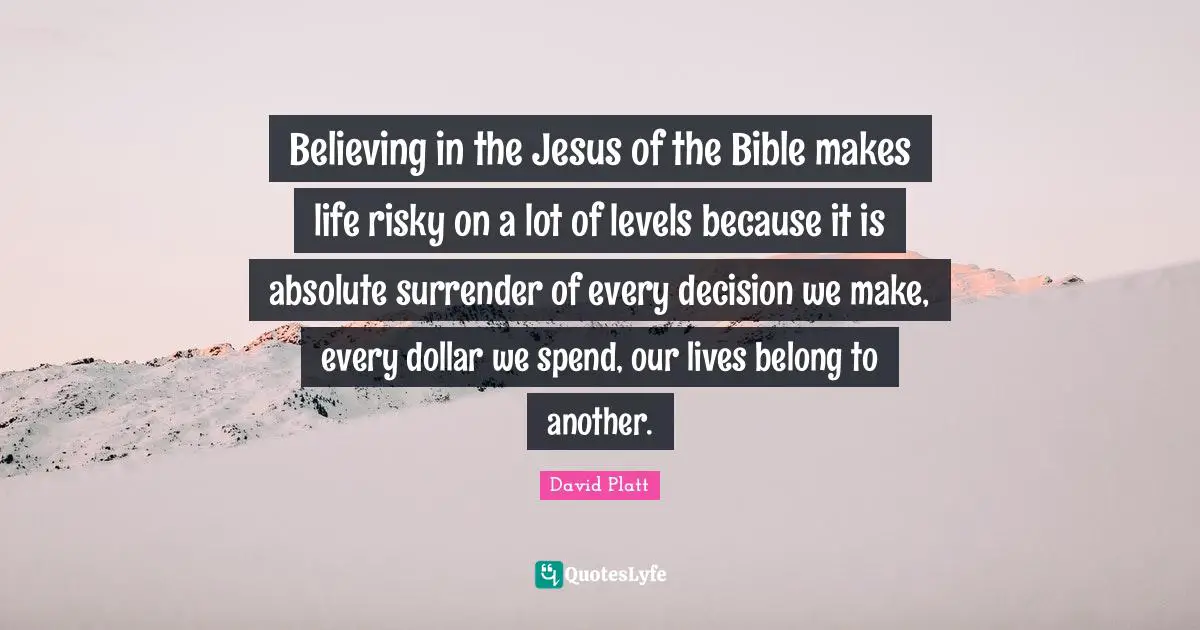 Believing in the Jesus of the Bible makes life risky on a lot of levels because it is absolute surrender of every decision we make, every dollar we spend, our lives belong to another.