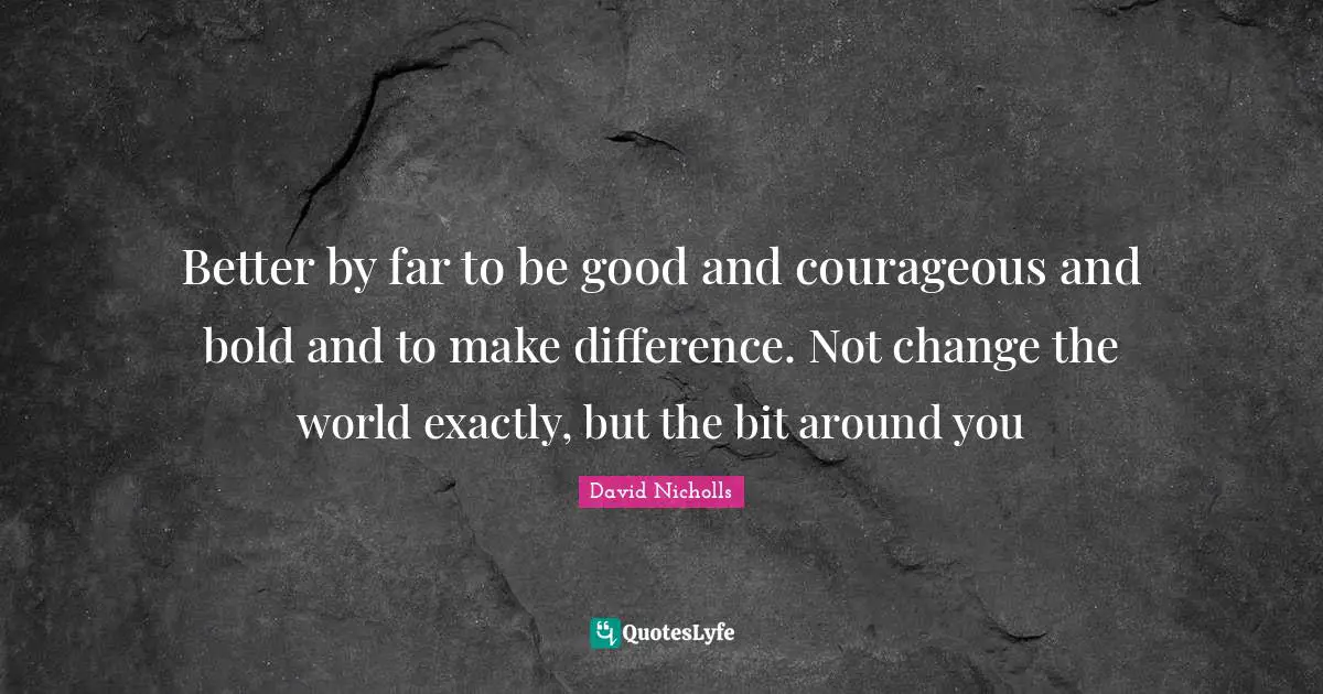 Better by far to be good and courageous and bold and to make difference. Not change the world exactly, but the bit around you