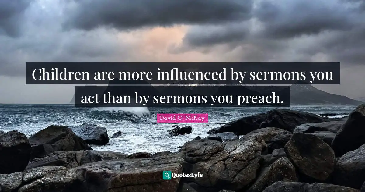 Children are more influenced by sermons you act than by sermons you preach.