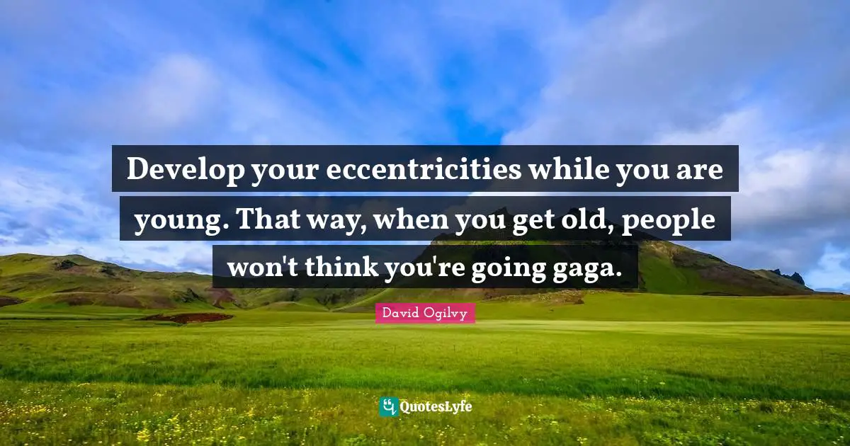 Develop your eccentricities while you are young. That way, when you get old, people won't think you're going gaga.