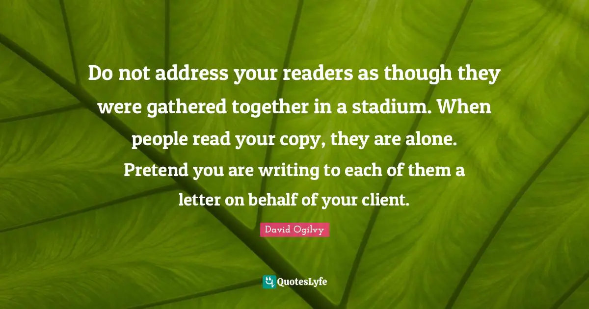 Do not address your readers as though they were gathered together in a stadium. When people read your copy, they are alone. Pretend you are writing to each of them a letter on behalf of your client.