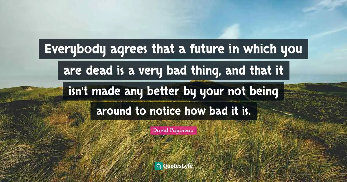 Everybody agrees that a future in which you are dead is a very bad thing, and that it isn't made any better by your not being around to notice how bad it is.