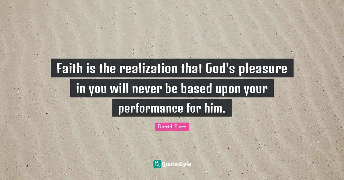 David Platt Quotes: "Faith is the realization that God's pleasure in you will never be based upon your performance for him."