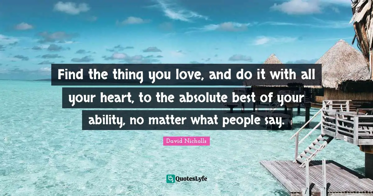 Find the thing you love, and do it with all your heart, to the absolute best of your ability, no matter what people say.