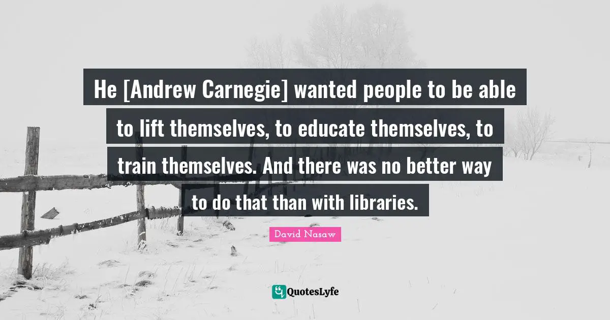 He [Andrew Carnegie] wanted people to be able to lift themselves, to educate themselves, to train themselves. And there was no better way to do that than with libraries.