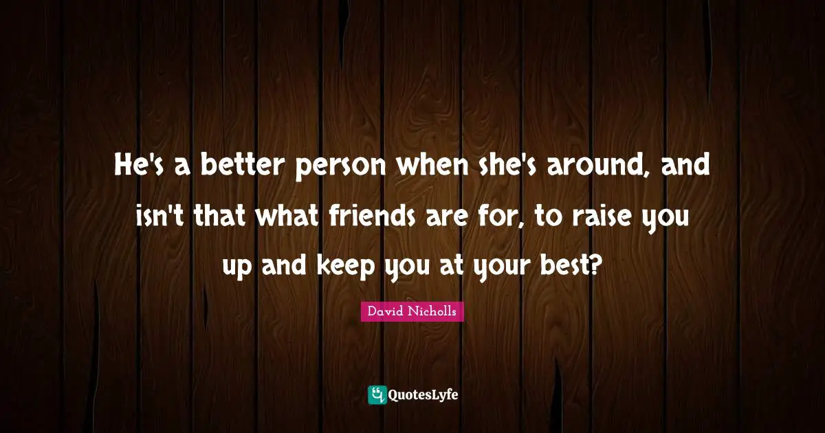 He's a better person when she's around, and isn't that what friends are for, to raise you up and keep you at your best?