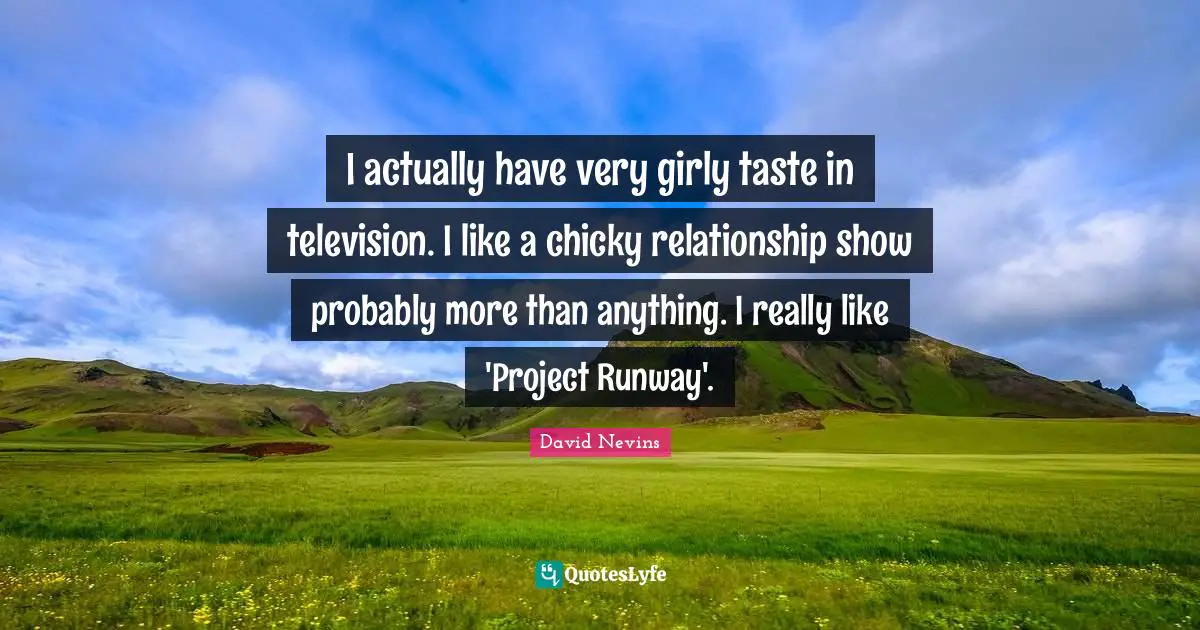 I actually have very girly taste in television. I like a chicky relationship show probably more than anything. I really like 'Project Runway'.