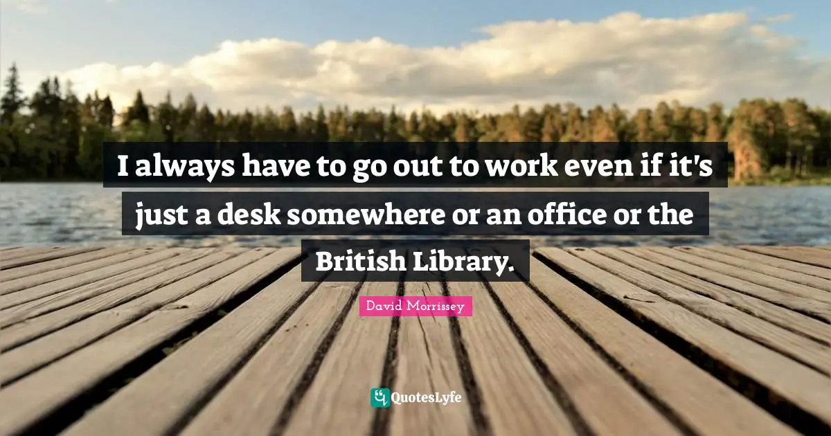 I always have to go out to work even if it's just a desk somewhere or an office or the British Library.