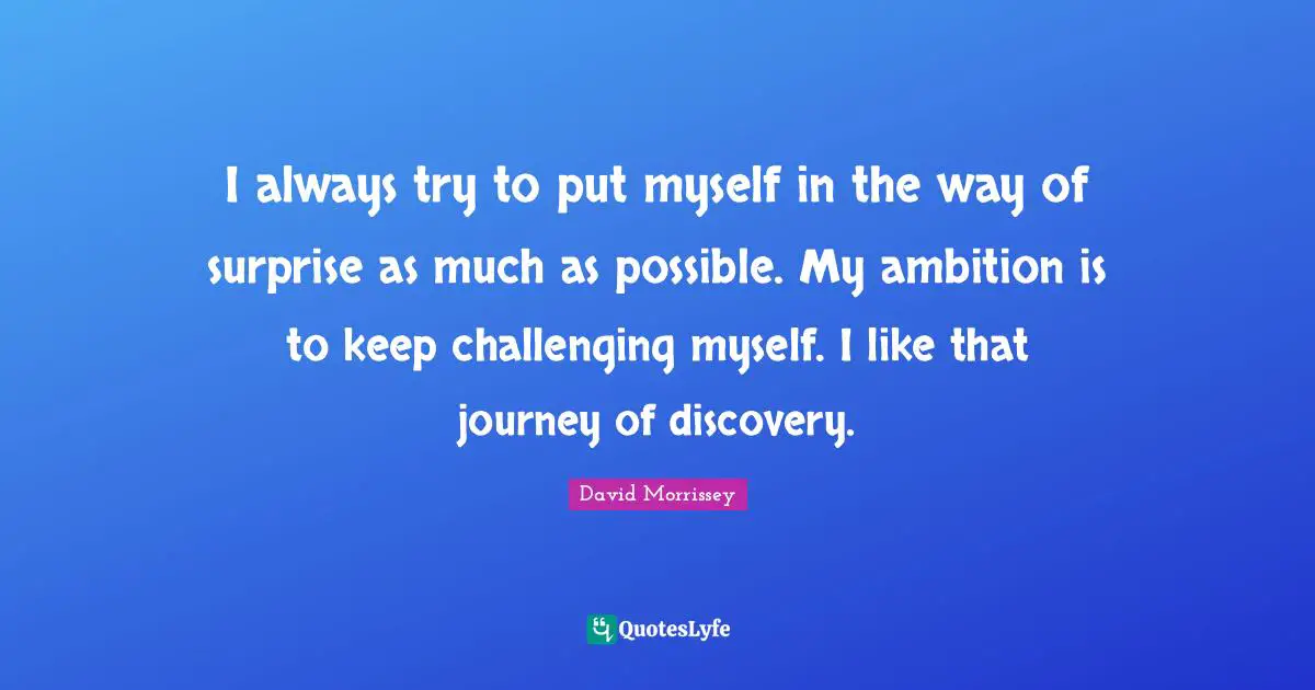 I always try to put myself in the way of surprise as much as possible. My ambition is to keep challenging myself. I like that journey of discovery.