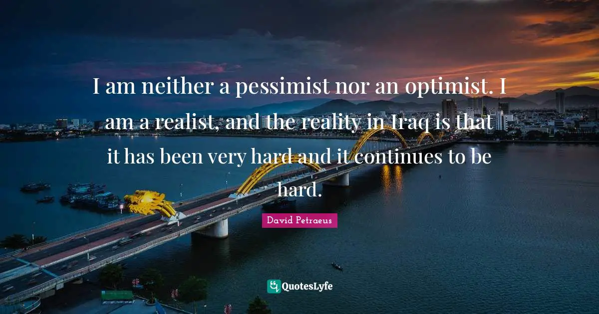 I am neither a pessimist nor an optimist. I am a realist, and the reality in Iraq is that it has been very hard and it continues to be hard.