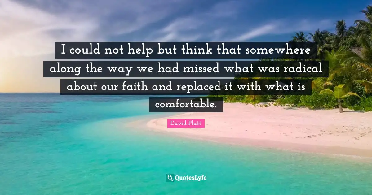 David Platt Quotes: "I could not help but think that somewhere along the way we had missed what was radical about our faith and replaced it with what is comfortable."
