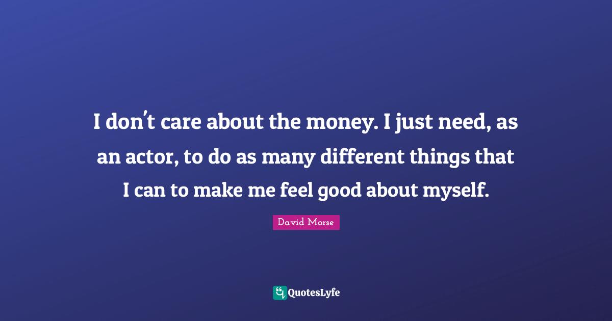 I don't care about the money. I just need, as an actor, to do as many different things that I can to make me feel good about myself.