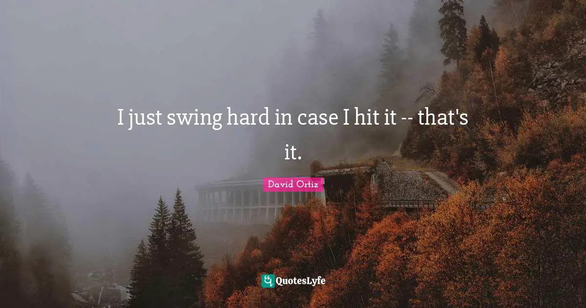 I just swing hard in case I hit it -- that's it.
