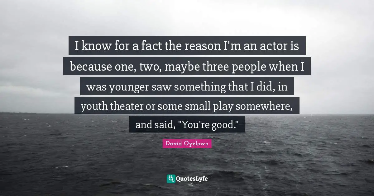 I know for a fact the reason I'm an actor is because one, two, maybe three people when I was younger saw something that I did, in youth theater or some small play somewhere, and said, "You're good."