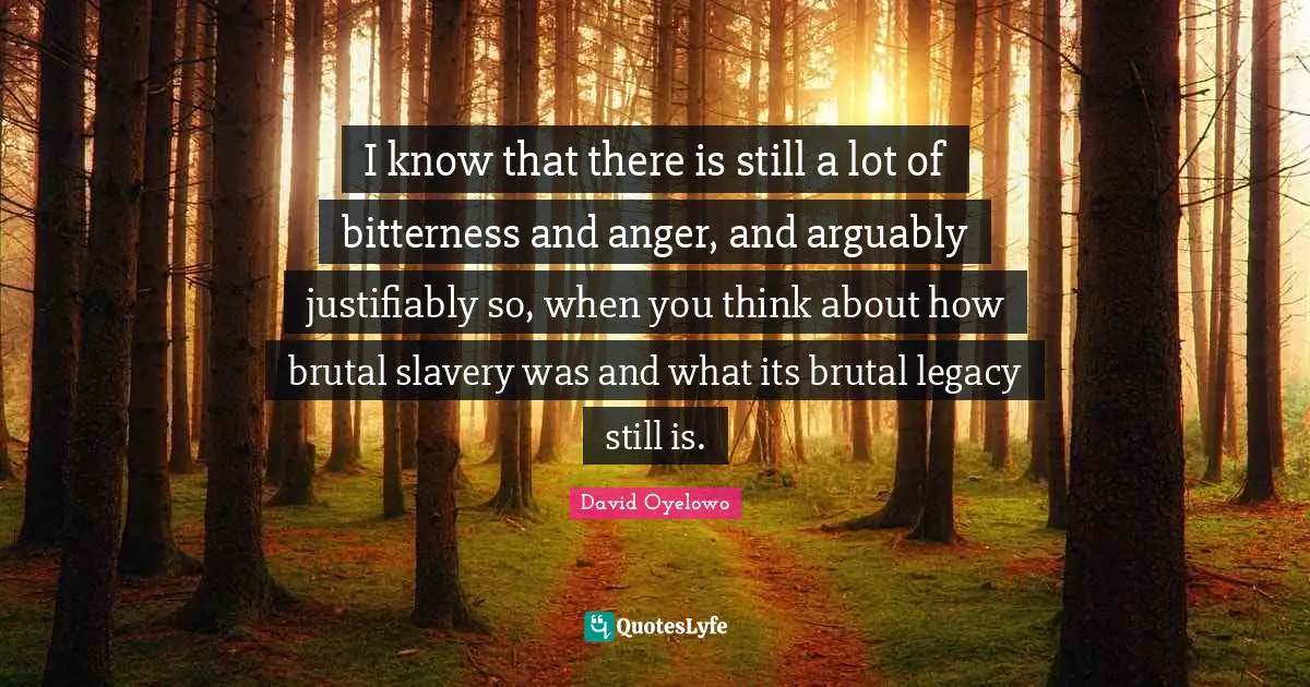 I know that there is still a lot of bitterness and anger, and arguably justifiably so, when you think about how brutal slavery was and what its brutal legacy still is.