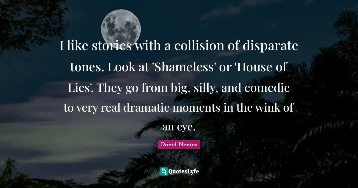 I like stories with a collision of disparate tones. Look at 'Shameless' or 'House of Lies'. They go from big, silly, and comedic to very real dramatic moments in the wink of an eye.