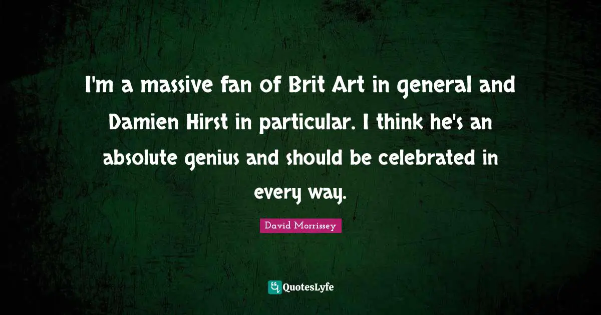 I'm a massive fan of Brit Art in general and Damien Hirst in particular. I think he's an absolute genius and should be celebrated in every way.