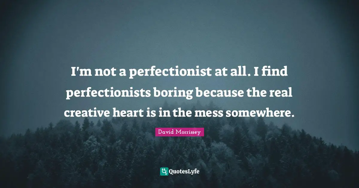 I'm not a perfectionist at all. I find perfectionists boring because the real creative heart is in the mess somewhere.