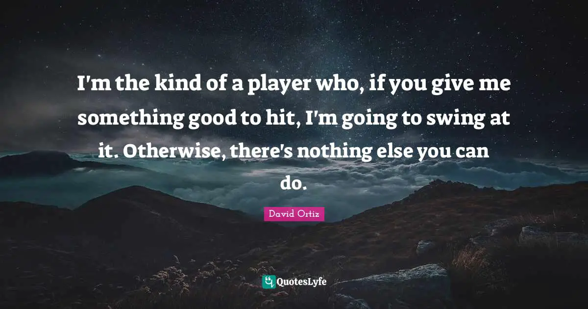 I'm the kind of a player who, if you give me something good to hit, I'm going to swing at it. Otherwise, there's nothing else you can do.