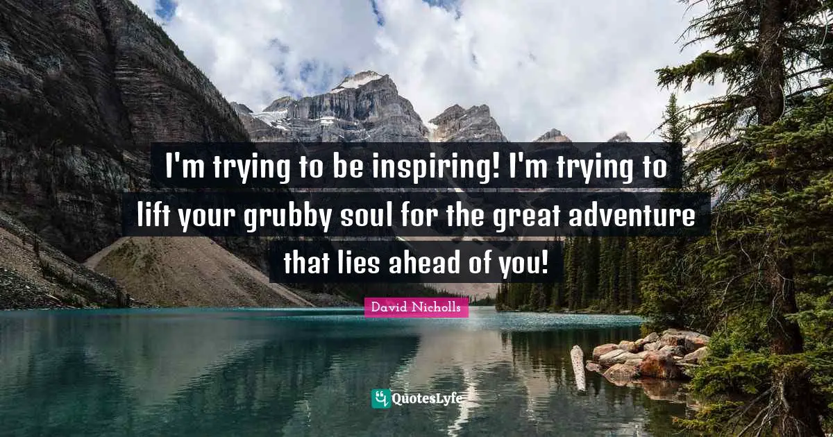 I'm trying to be inspiring! I'm trying to lift your grubby soul for the great adventure that lies ahead of you!