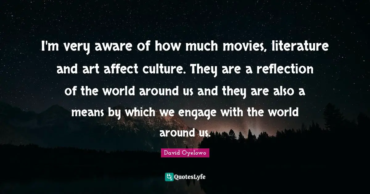 I'm very aware of how much movies, literature and art affect culture. They are a reflection of the world around us and they are also a means by which we engage with the world around us.
