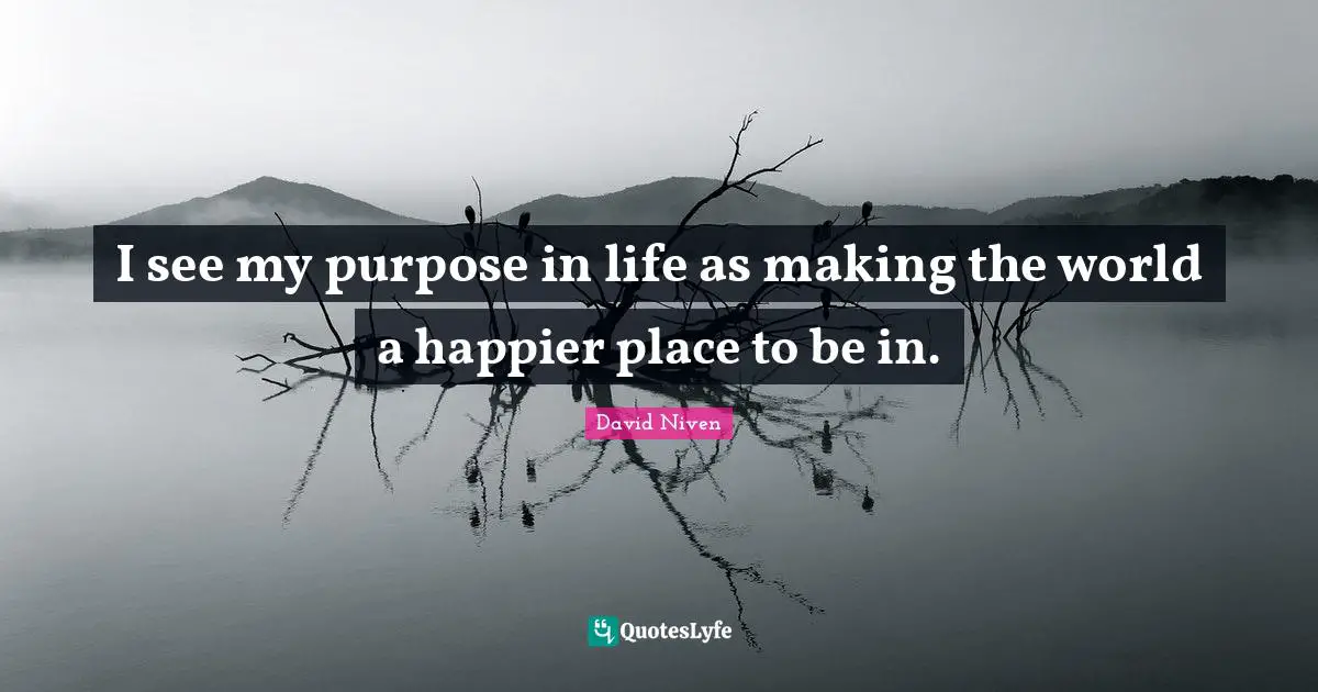 I see my purpose in life as making the world a happier place to be in.