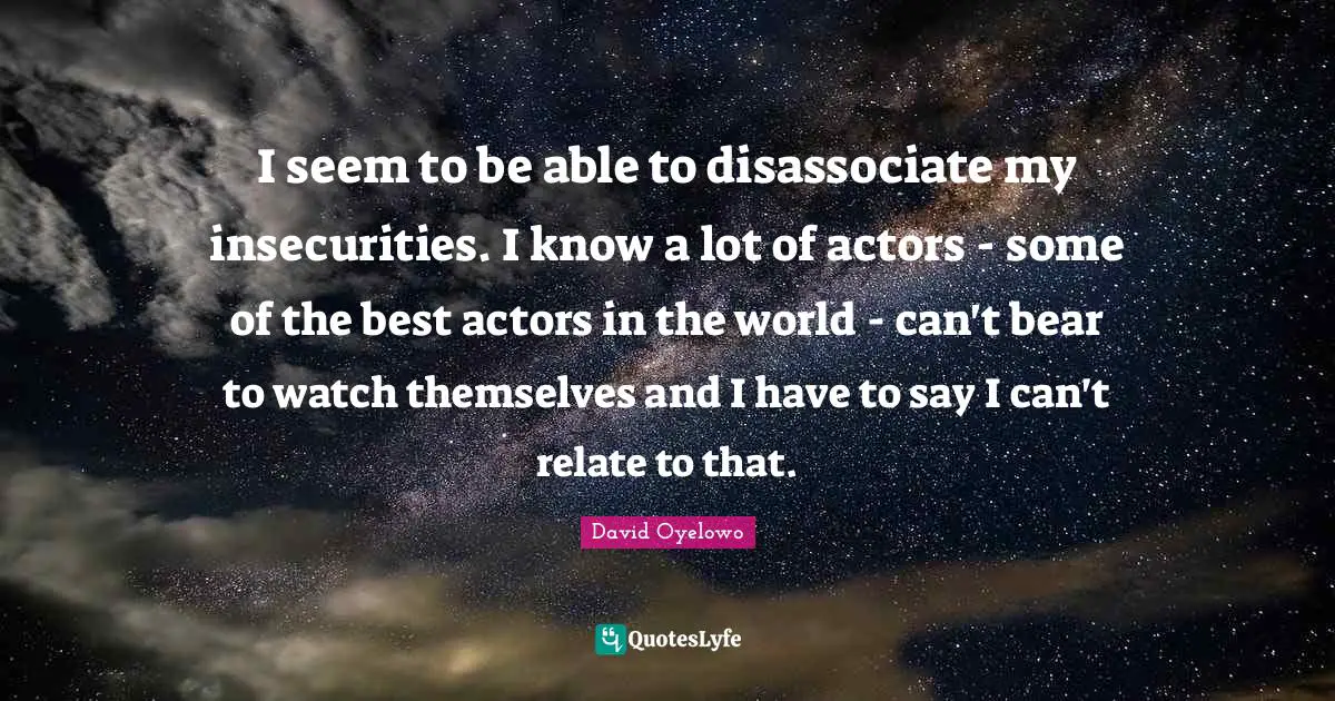I seem to be able to disassociate my insecurities. I know a lot of actors - some of the best actors in the world - can't bear to watch themselves and I have to say I can't relate to that.