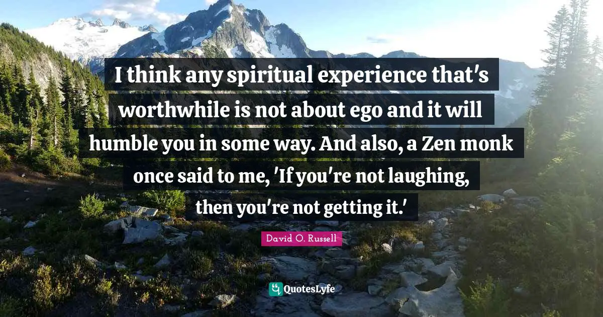 I think any spiritual experience that's worthwhile is not about ego and it will humble you in some way. And also, a Zen monk once said to me, 'If you're not laughing, then you're not getting it.'