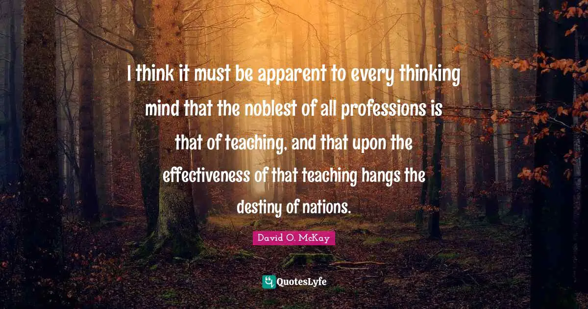 I think it must be apparent to every thinking mind that the noblest of all professions is that of teaching, and that upon the effectiveness of that teaching hangs the destiny of nations.