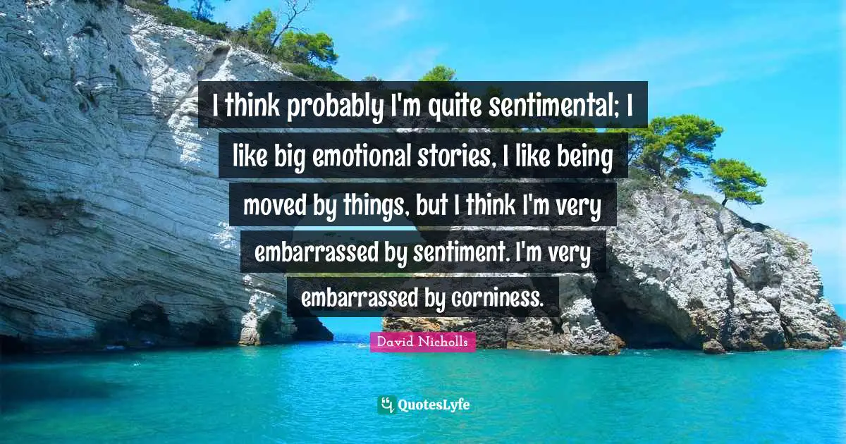 I think probably I'm quite sentimental; I like big emotional stories, I like being moved by things, but I think I'm very embarrassed by sentiment. I'm very embarrassed by corniness.