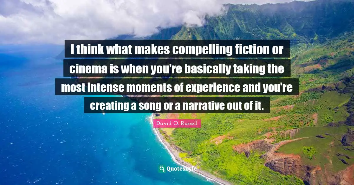 I think what makes compelling fiction or cinema is when you're basically taking the most intense moments of experience and you're creating a song or a narrative out of it.