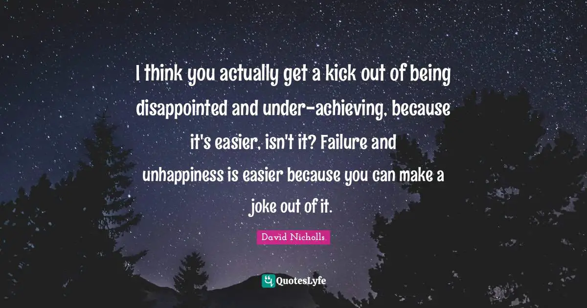 I think you actually get a kick out of being disappointed and under-achieving, because it's easier, isn't it? Failure and unhappiness is easier because you can make a joke out of it.