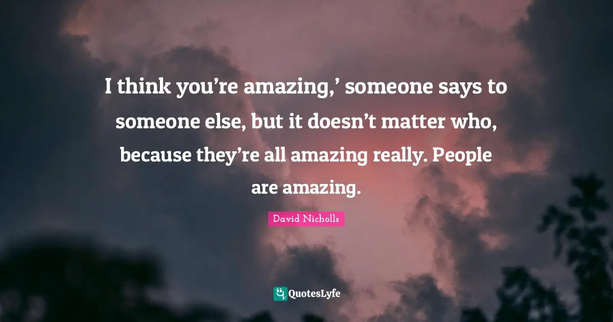 I think you’re amazing,’ someone says to someone else, but it doesn’t matter who, because they’re all amazing really. People are amazing.