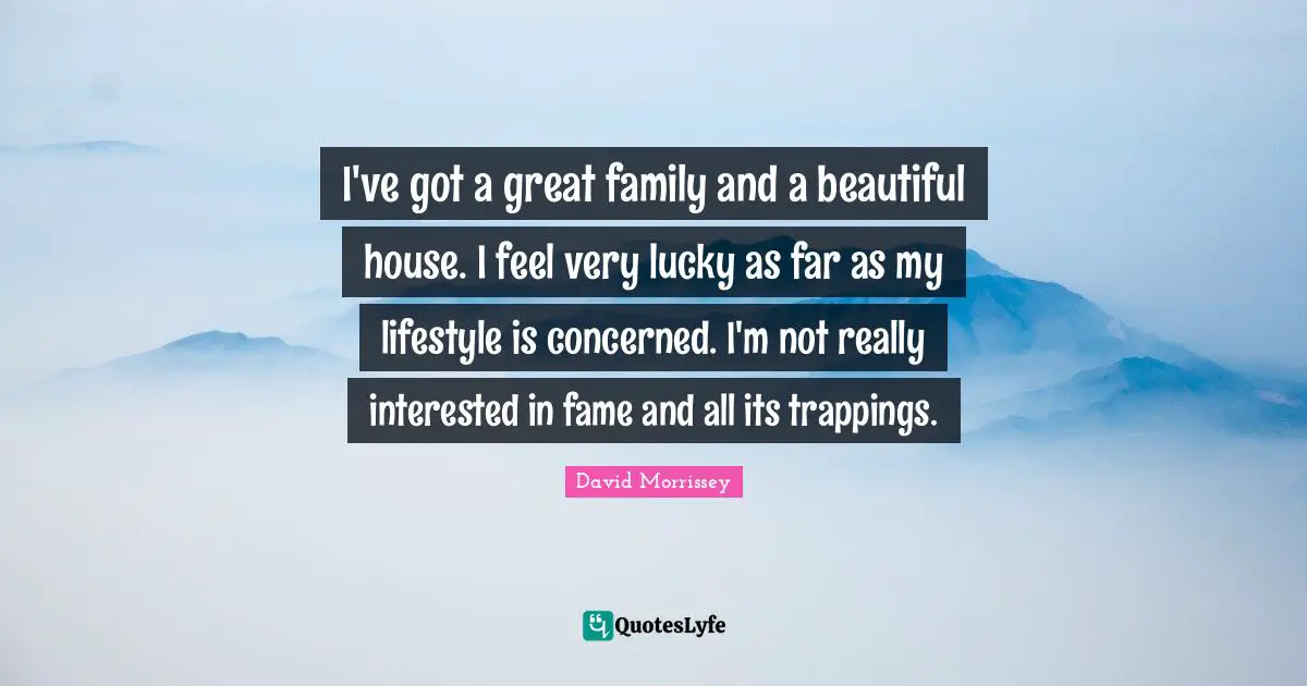 I've got a great family and a beautiful house. I feel very lucky as far as my lifestyle is concerned. I'm not really interested in fame and all its trappings.