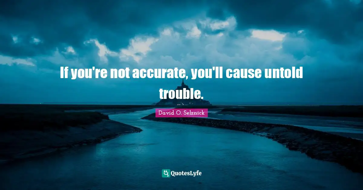 If you're not accurate, you'll cause untold trouble.