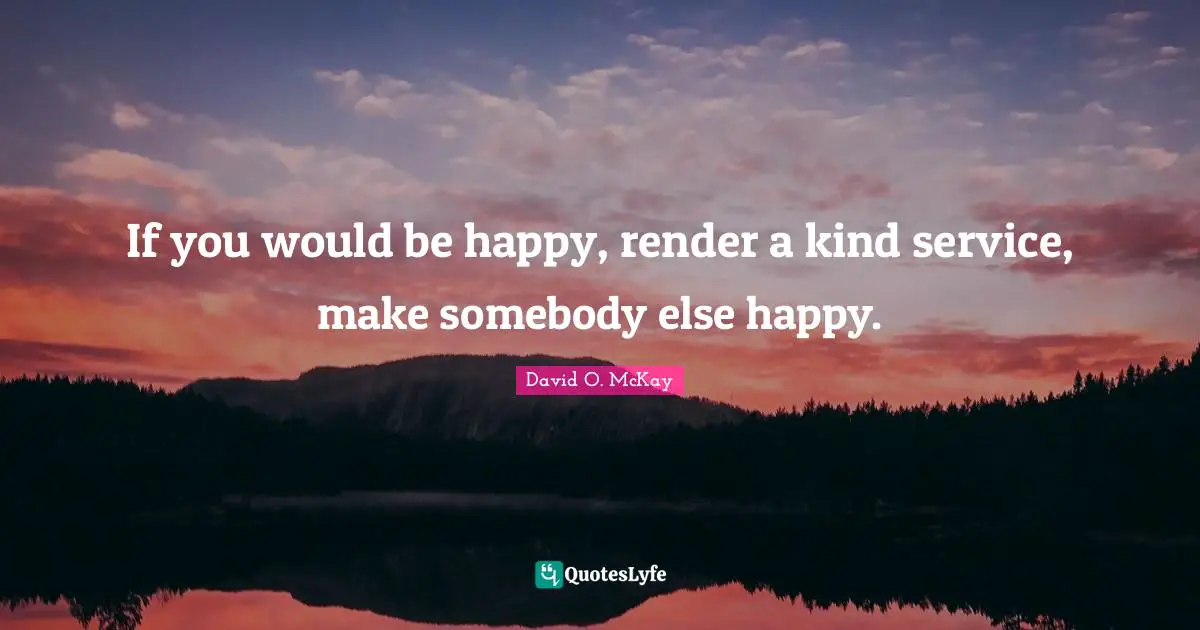 If you would be happy, render a kind service, make somebody else happy.