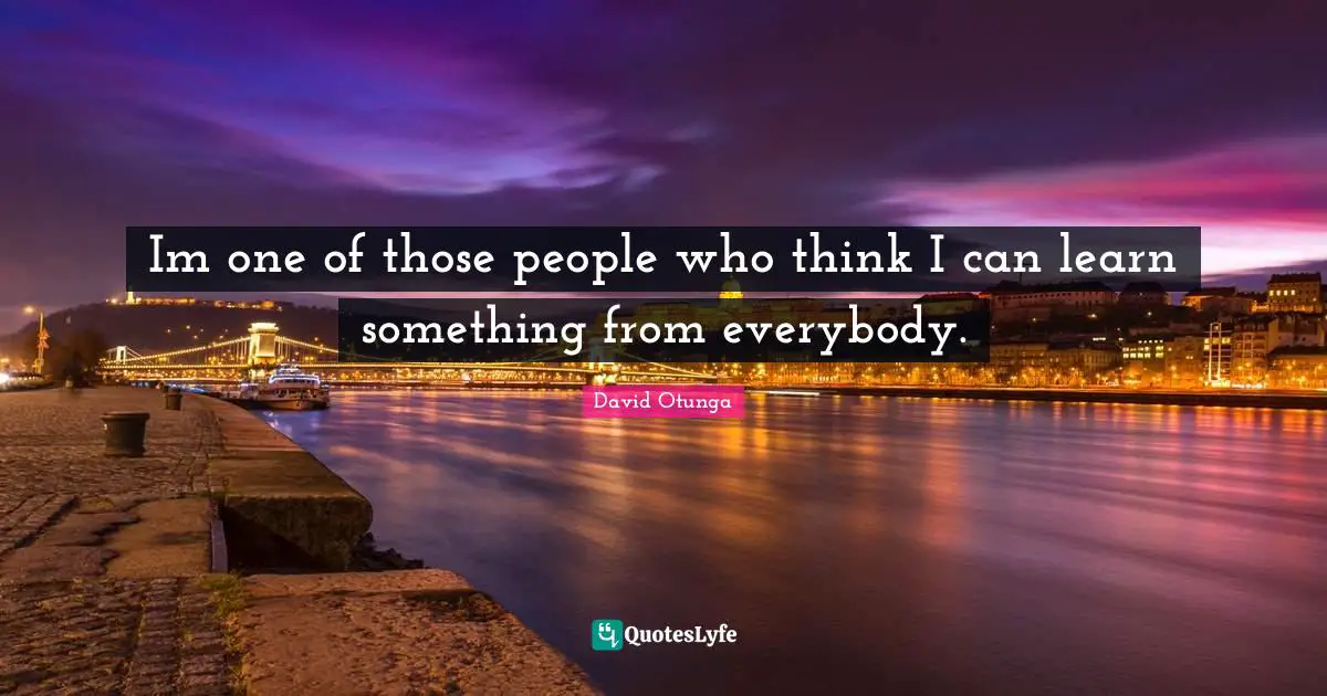 Im one of those people who think I can learn something from everybody.