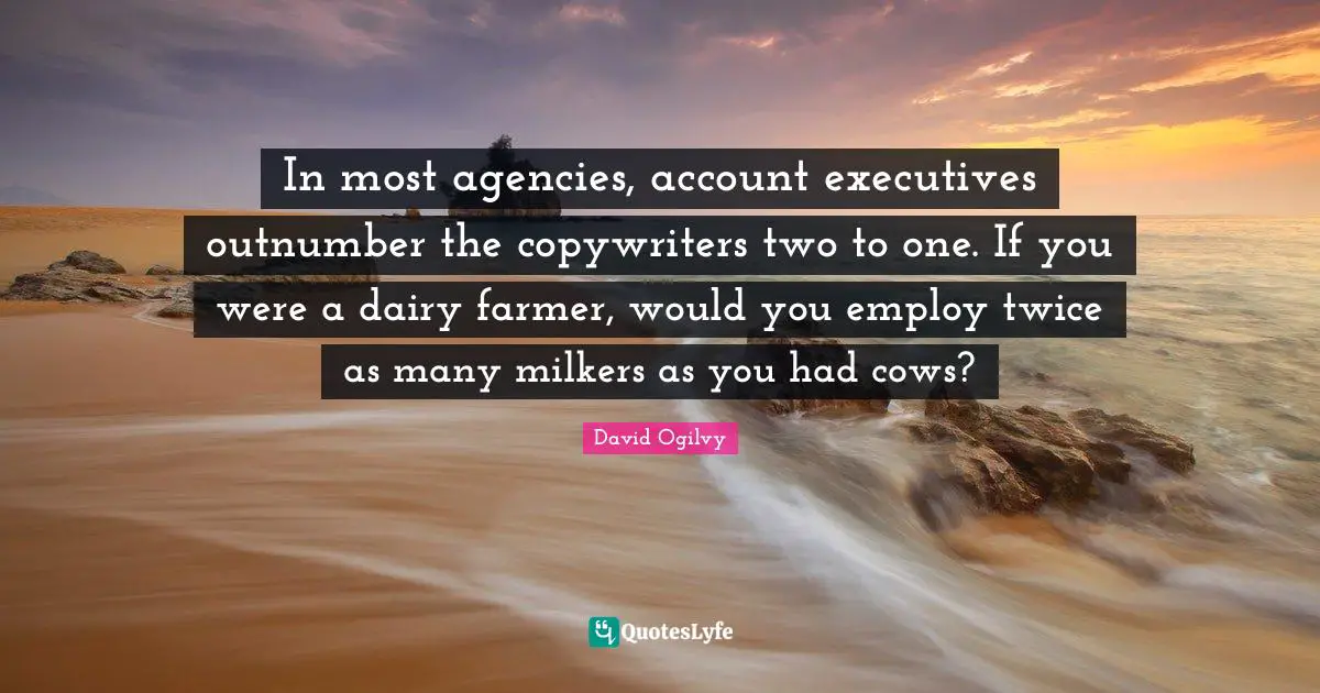 David Ogilvy Quotes: "In most agencies, account executives outnumber the copywriters two to one. If you were a dairy farmer, would you employ twice as many milkers as you had cows?"
