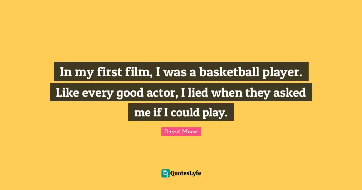 In my first film, I was a basketball player. Like every good actor, I lied when they asked me if I could play.