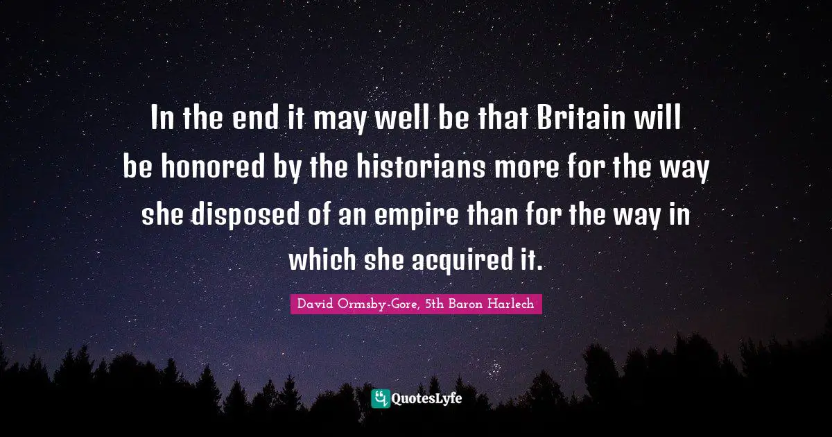 In the end it may well be that Britain will be honored by the historians more for the way she disposed of an empire than for the way in which she acquired it.