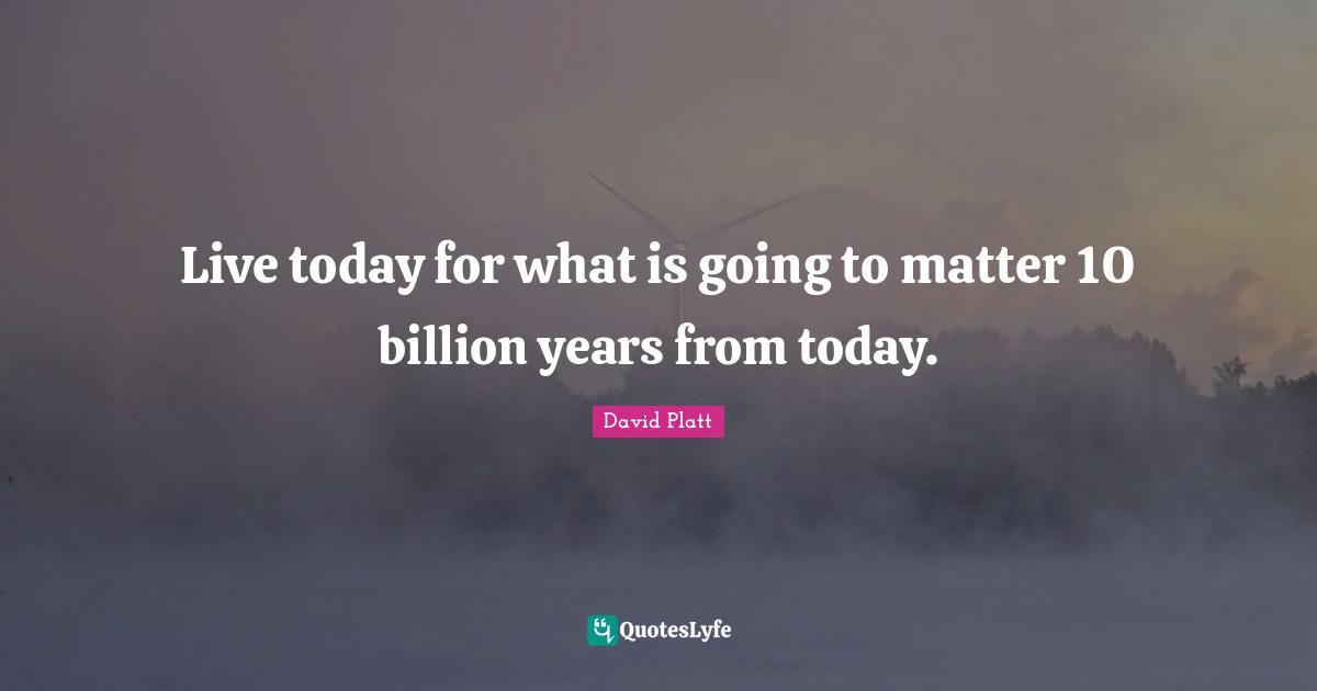 Live today for what is going to matter 10 billion years from today.