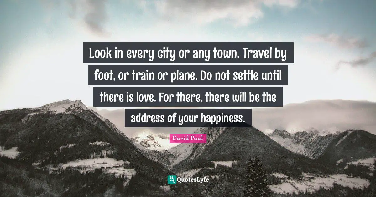 Look in every city or any town. Travel by foot, or train or plane. Do not settle until there is love. For there, there will be the address of your happiness.