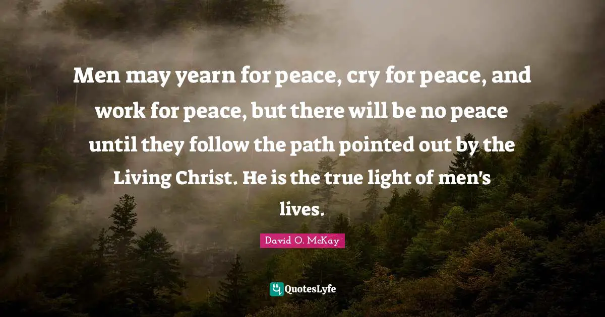 Men may yearn for peace, cry for peace, and work for peace, but there will be no peace until they follow the path pointed out by the Living Christ. He is the true light of men's lives.