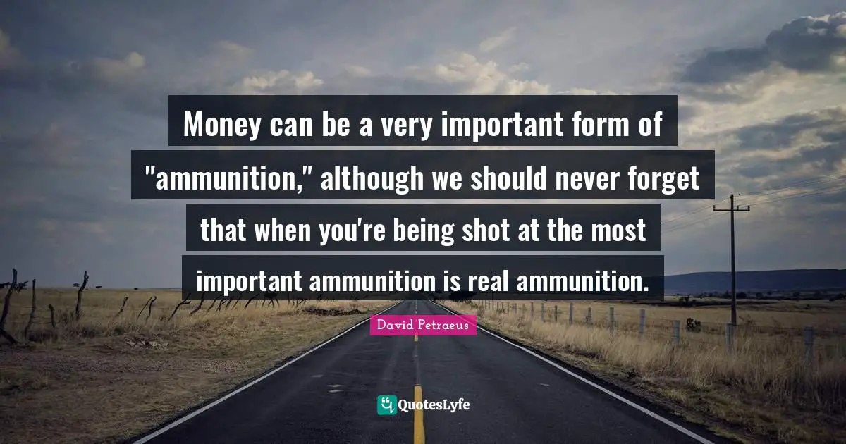Money can be a very important form of "ammunition," although we should never forget that when you're being shot at the most important ammunition is real ammunition.
