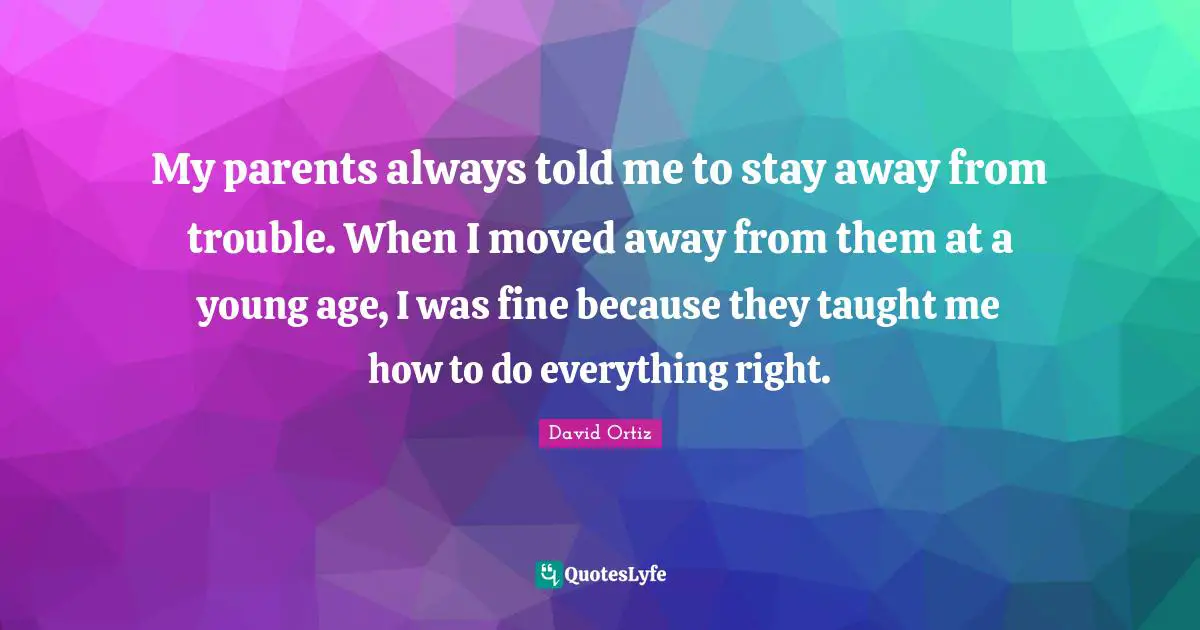 My parents always told me to stay away from trouble. When I moved away from them at a young age, I was fine because they taught me how to do everything right.