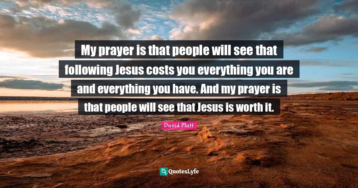 David Platt Quotes: "My prayer is that people will see that following Jesus costs you everything you are and everything you have. And my prayer is that people will see that Jesus is worth it."