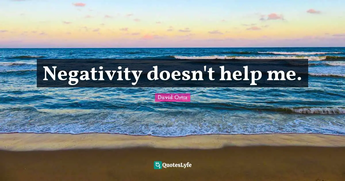 Negativity doesn't help me.