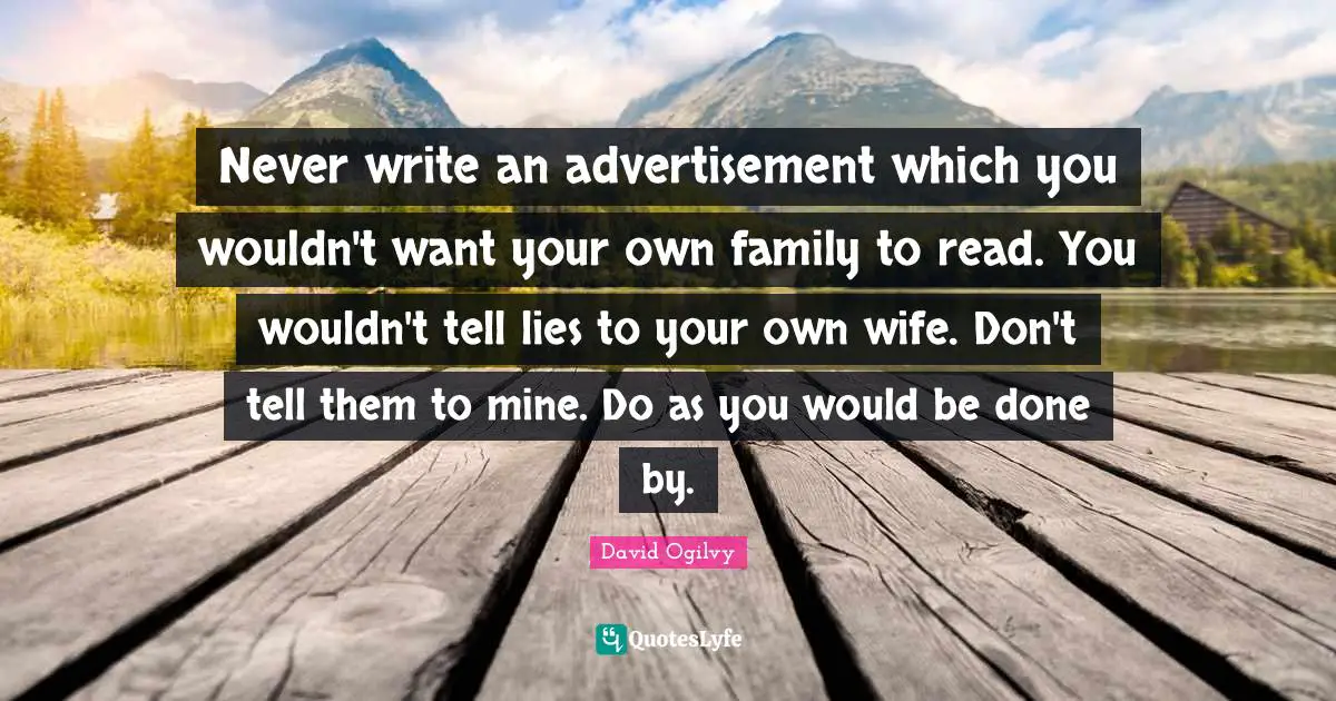 Never write an advertisement which you wouldn't want your own family to read. You wouldn't tell lies to your own wife. Don't tell them to mine. Do as you would be done by.
