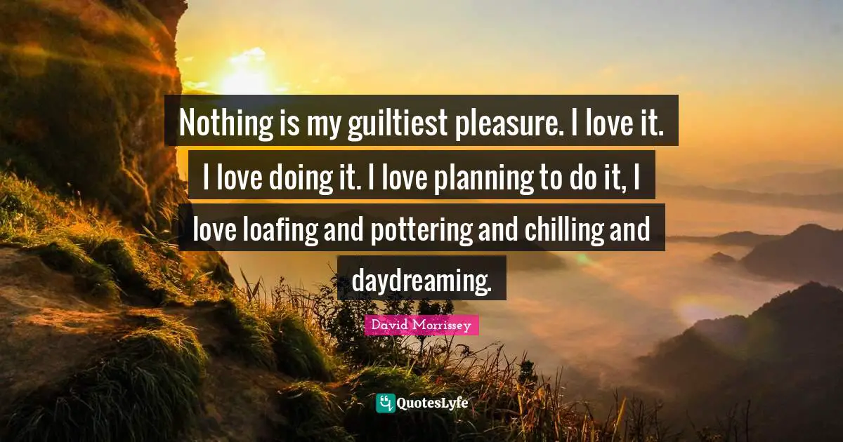 Nothing is my guiltiest pleasure. I love it. I love doing it. I love planning to do it, I love loafing and pottering and chilling and daydreaming.