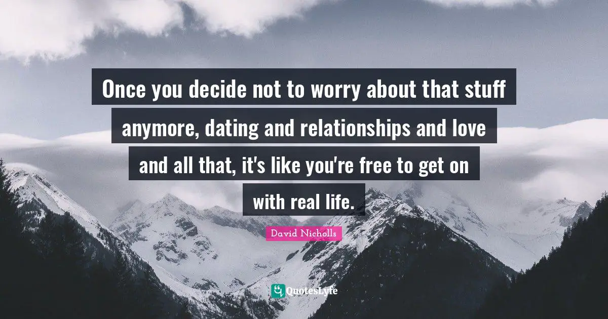 Once you decide not to worry about that stuff anymore, dating and relationships and love and all that, it's like you're free to get on with real life.